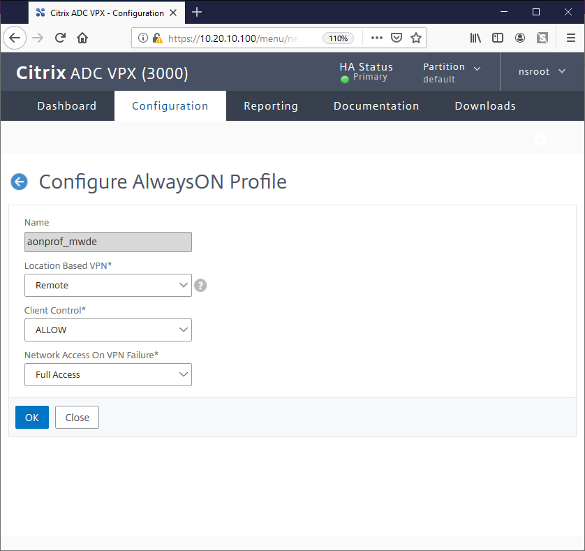 Citrix ADC vpx 
Configuration X 
@ https:// 
10.20.lO.lOO 
/menu/n 
Citrix ADC vpx (3000) 
Reporting 
HA Status 
Primary 
Documentation 
Ill \ 
Partition v 
default 
Downloads 
nsroot 
Dashboard 
Configuration 
O Configure AlwaysON Profile 
Name 
aonprof_mwde 
Location Based VPN* 
Remote 
Client Control* 
ALLOW 
Network Access On VPN Failure* 
Full Access 
OK 
Close 